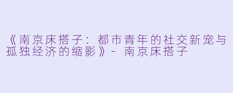 《南京床搭子：都市青年的社交新宠与孤独经济的缩影》-南京床搭子