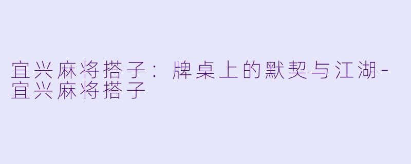 宜兴麻将搭子：牌桌上的默契与江湖-宜兴麻将搭子