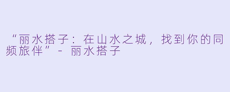 “丽水搭子：在山水之城，找到你的同频旅伴”-丽水搭子