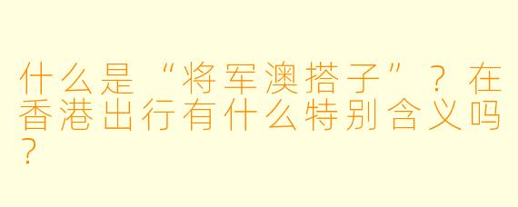什么是“将军澳搭子”？在香港出行有什么特别含义吗？