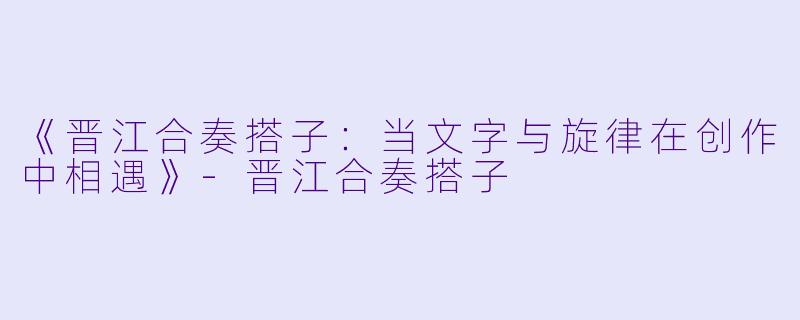 《晋江合奏搭子：当文字与旋律在创作中相遇》-晋江合奏搭子