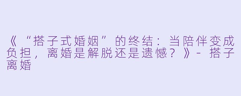 《“搭子式婚姻”的终结：当陪伴变成负担，离婚是解脱还是遗憾？》-搭子离婚