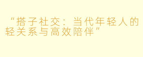 “搭子社交：当代年轻人的轻关系与高效陪伴”