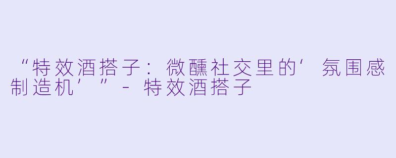 “特效酒搭子：微醺社交里的‘氛围感制造机’”-特效酒搭子