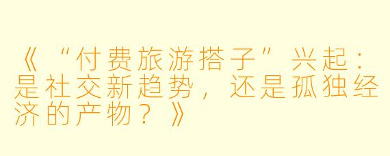《“付费旅游搭子”兴起：是社交新趋势，还是孤独经济的产物？》