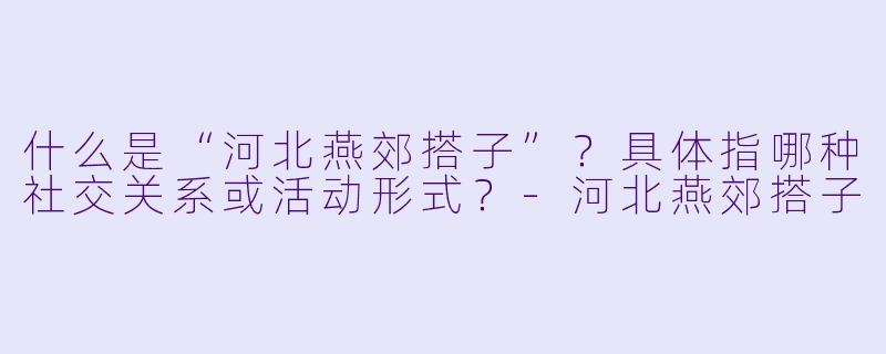 什么是“河北燕郊搭子”？具体指哪种社交关系或活动形式？-河北燕郊搭子