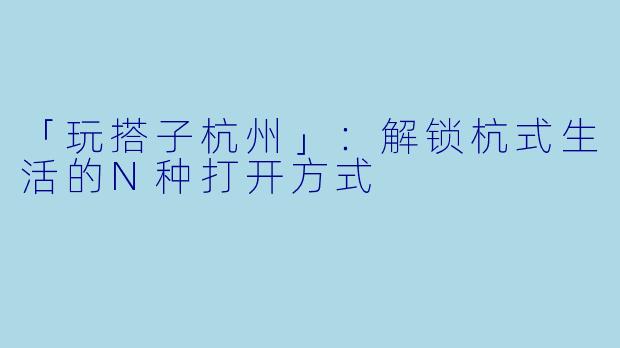 「玩搭子杭州」：解锁杭式生活的N种打开方式