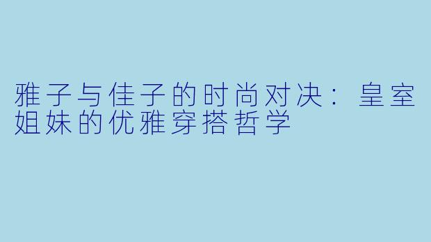 雅子与佳子的时尚对决：皇室姐妹的优雅穿搭哲学