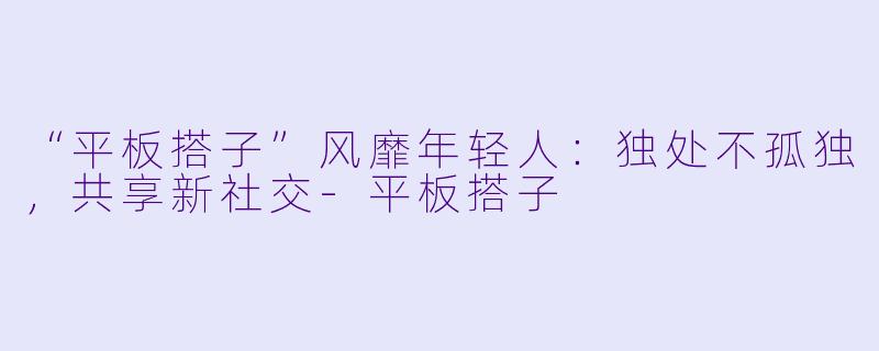 “平板搭子”风靡年轻人：独处不孤独，共享新社交-平板搭子