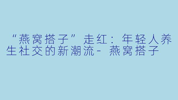 “燕窝搭子”走红：年轻人养生社交的新潮流-燕窝搭子