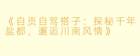 《自贡自驾搭子：探秘千年盐都，邂逅川南风情》