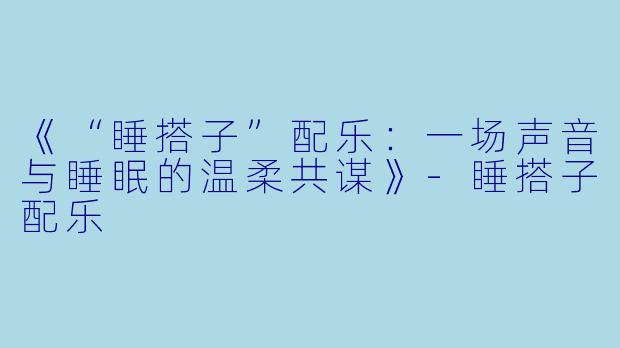 《“睡搭子”配乐：一场声音与睡眠的温柔共谋》-睡搭子配乐