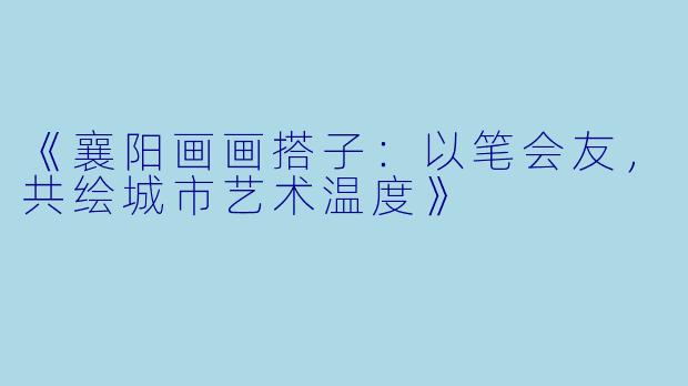 《襄阳画画搭子：以笔会友，共绘城市艺术温度》