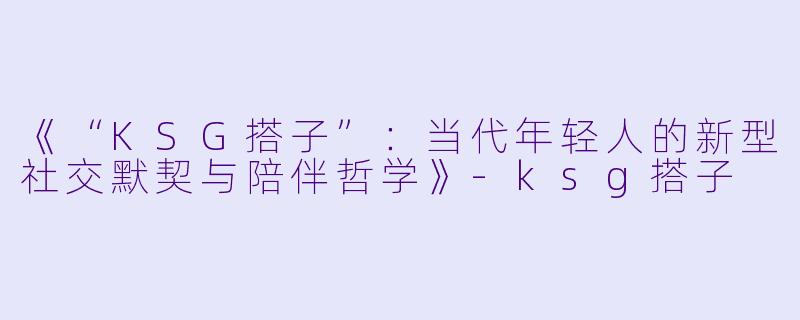 《“KSG搭子”：当代年轻人的新型社交默契与陪伴哲学》-ksg搭子
