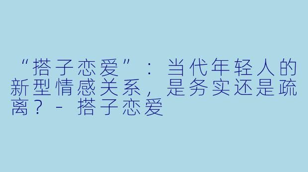 “搭子恋爱”：当代年轻人的新型情感关系，是务实还是疏离？-搭子恋爱