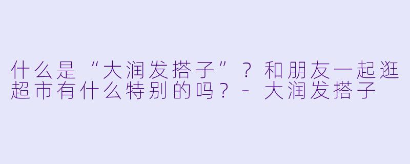 什么是“大润发搭子”？和朋友一起逛超市有什么特别的吗？-大润发搭子