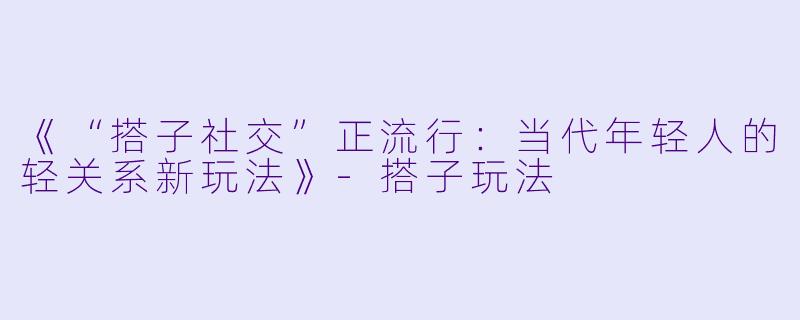 《“搭子社交”正流行：当代年轻人的轻关系新玩法》-搭子玩法
