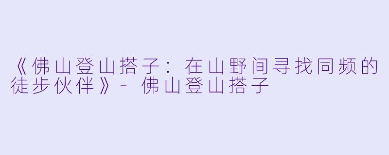 《佛山登山搭子：在山野间寻找同频的徒步伙伴》-佛山登山搭子