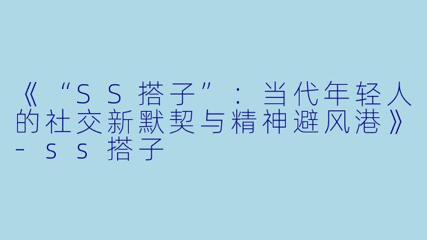 《“SS搭子”：当代年轻人的社交新默契与精神避风港》-ss搭子