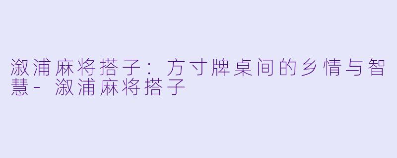 溆浦麻将搭子：方寸牌桌间的乡情与智慧-溆浦麻将搭子