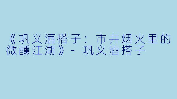 《巩义酒搭子：市井烟火里的微醺江湖》-巩义酒搭子