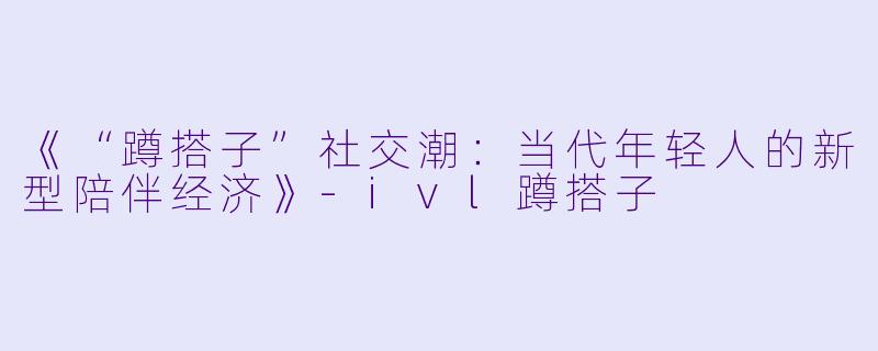 《“蹲搭子”社交潮：当代年轻人的新型陪伴经济》-ivl蹲搭子