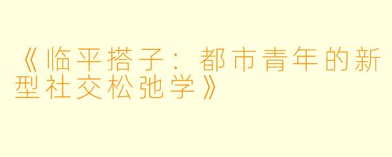 《临平搭子：都市青年的新型社交松弛学》