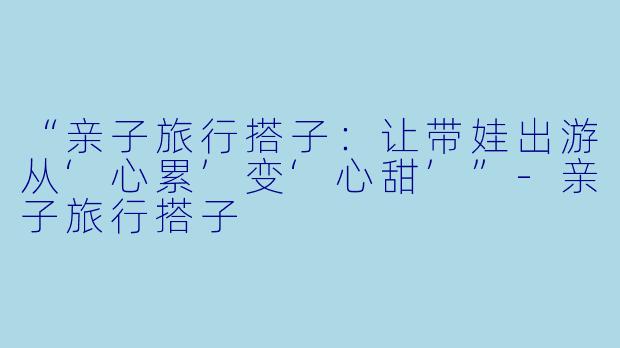 “亲子旅行搭子：让带娃出游从‘心累’变‘心甜’”-亲子旅行搭子