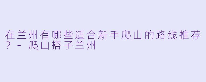 在兰州有哪些适合新手爬山的路线推荐？-爬山搭子兰州