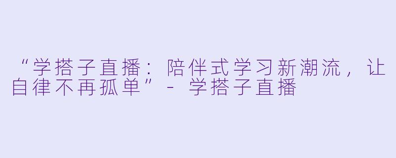 “学搭子直播：陪伴式学习新潮流，让自律不再孤单”-学搭子直播