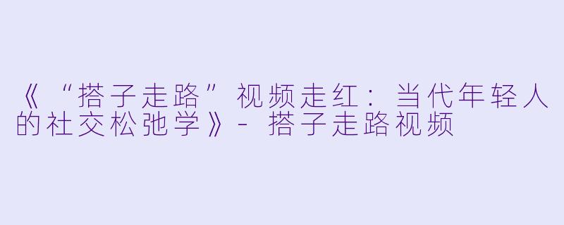 《“搭子走路”视频走红：当代年轻人的社交松弛学》-搭子走路视频
