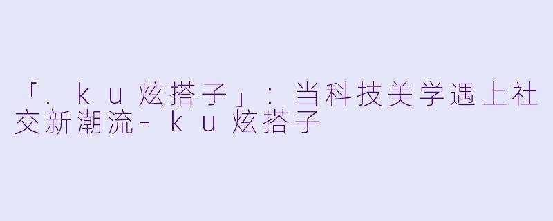 「.ku炫搭子」：当科技美学遇上社交新潮流-ku炫搭子