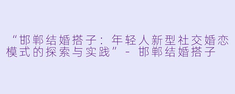 “邯郸结婚搭子：年轻人新型社交婚恋模式的探索与实践”-邯郸结婚搭子