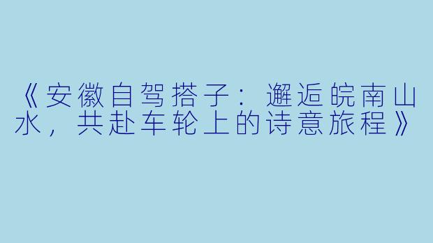 《安徽自驾搭子：邂逅皖南山水，共赴车轮上的诗意旅程》