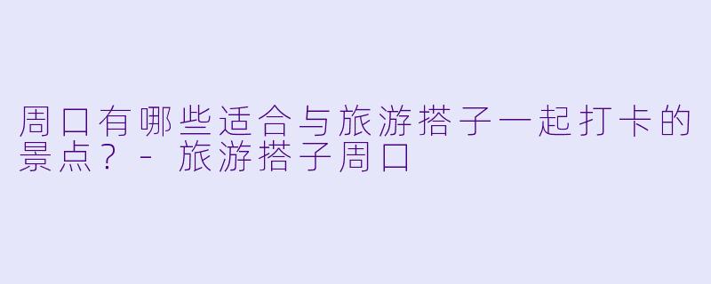 周口有哪些适合与旅游搭子一起打卡的景点?