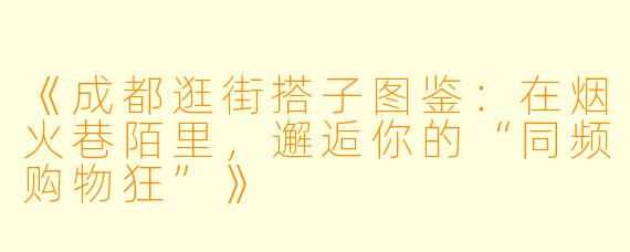 《成都逛街搭子图鉴：在烟火巷陌里，邂逅你的“同频购物狂”》