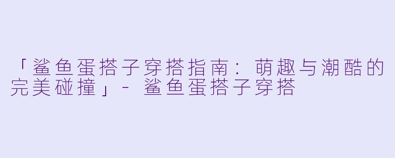 「鲨鱼蛋搭子穿搭指南：萌趣与潮酷的完美碰撞」-鲨鱼蛋搭子穿搭