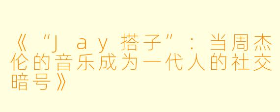 《“Jay搭子”:当周杰伦的音乐成为一代人的社交暗号》