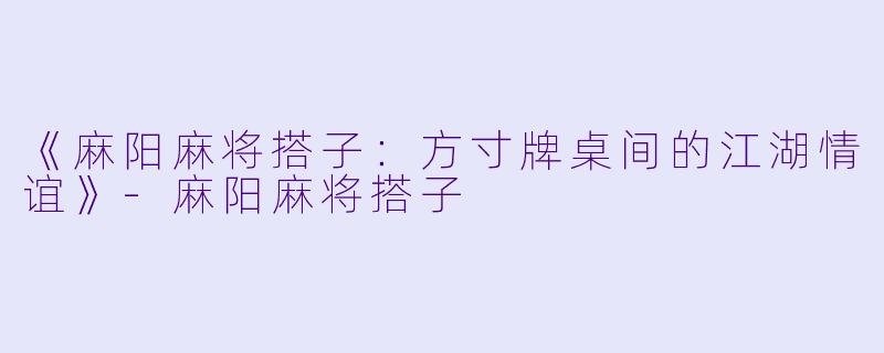 《麻阳麻将搭子：方寸牌桌间的江湖情谊》-麻阳麻将搭子