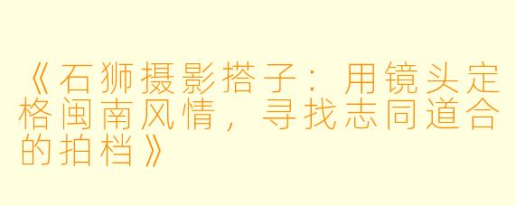 《石狮摄影搭子:用镜头定格闽南风情,寻找志同道合的拍档》