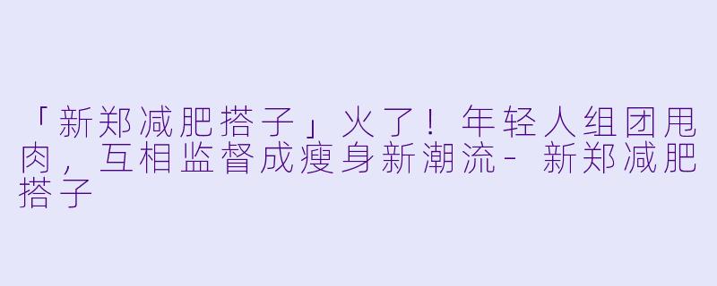 「新郑减肥搭子」火了！年轻人组团甩肉，互相监督成瘦身新潮流-新郑减肥搭子