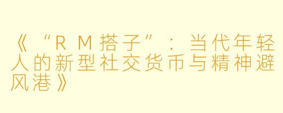 《“RM搭子”：当代年轻人的新型社交货币与精神避风港》