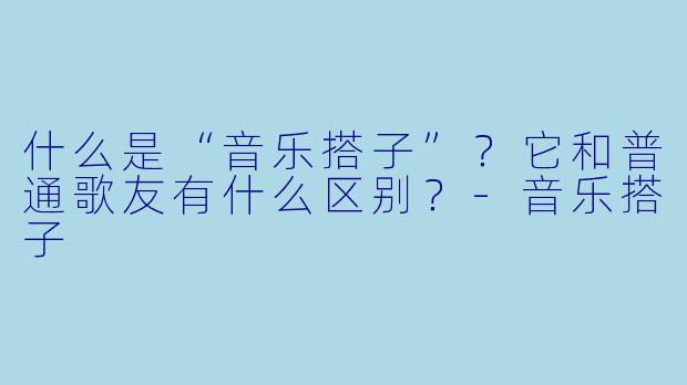 什么是“音乐搭子”?它和普通歌友有什么区别?