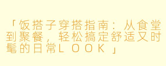 「饭搭子穿搭指南：从食堂到聚餐，轻松搞定舒适又时髦的日常LOOK」