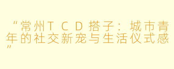 “常州TCD搭子：城市青年的社交新宠与生活仪式感”