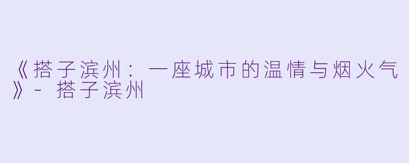 《搭子滨州：一座城市的温情与烟火气》-搭子滨州