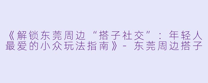 《解锁东莞周边“搭子社交”：年轻人最爱的小众玩法指南》-东莞周边搭子
