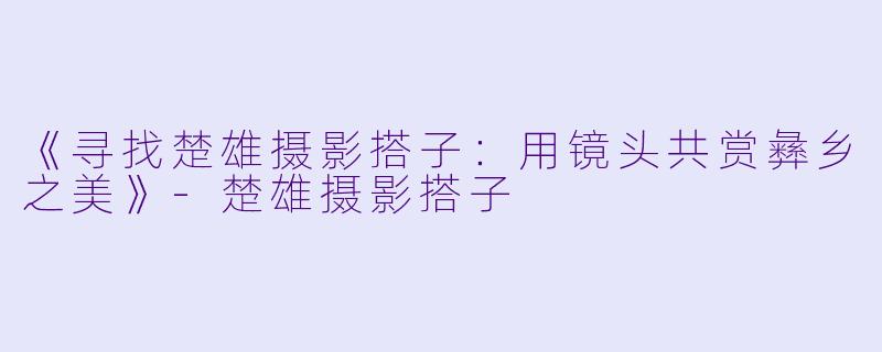 《寻找楚雄摄影搭子：用镜头共赏彝乡之美》-楚雄摄影搭子