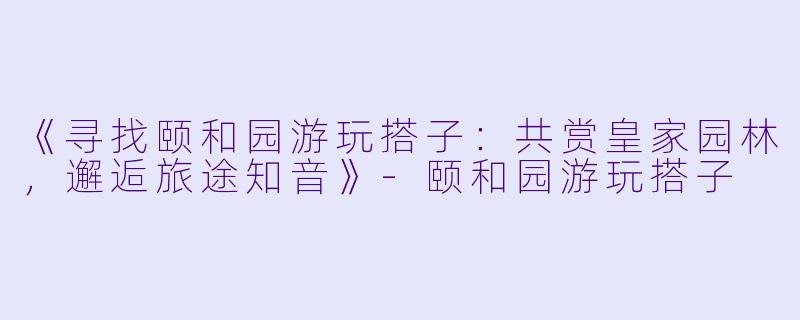 《寻找颐和园游玩搭子：共赏皇家园林，邂逅旅途知音》-颐和园游玩搭子