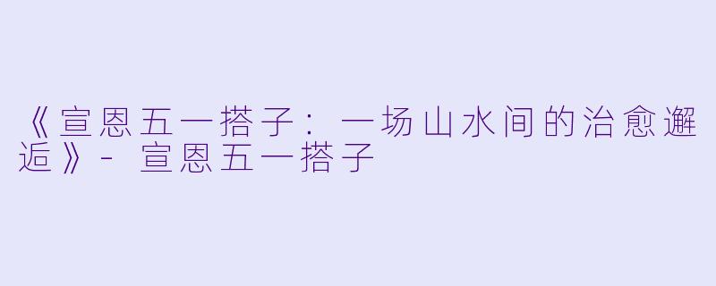 《宣恩五一搭子：一场山水间的治愈邂逅》-宣恩五一搭子